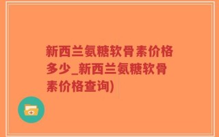 新西兰氨糖软骨素价格多少_新西兰氨糖软骨素价格查询)