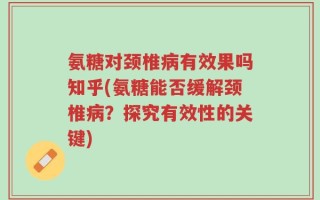 氨糖对颈椎病有效果吗知乎(氨糖能否缓解颈椎病？探究有效性的关键)