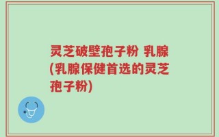 灵芝破壁孢子粉 乳腺(乳腺保健首选的灵芝孢子粉)