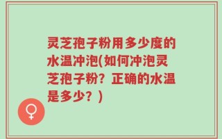 灵芝孢子粉用多少度的水温冲泡(如何冲泡灵芝孢子粉？正确的水温是多少？)