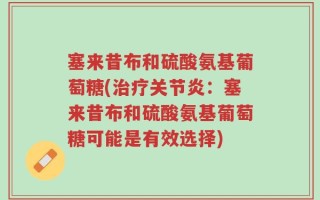 塞来昔布和硫酸氨基葡萄糖(治疗关节炎：塞来昔布和硫酸氨基葡萄糖可能是有效选择)