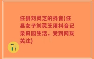 任县刘灵芝的抖音(任县女子刘灵芝用抖音记录田园生活，受到网友关注)