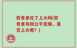 软骨素吃了上火吗(软骨素导致口干舌燥，是否上火呢？)