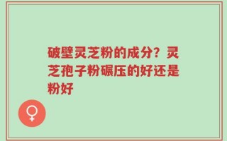 破壁灵芝粉的成分？灵芝孢子粉碾压的好还是粉好