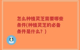 怎么种植灵芝需要哪些条件(种植灵芝的必备条件是什么？)