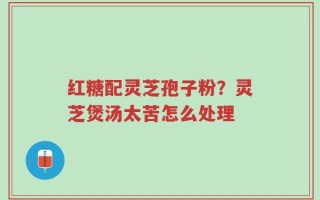 红糖配灵芝孢子粉？灵芝煲汤太苦怎么处理