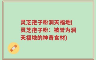 灵芝孢子粉洞天福地(灵芝孢子粉：被誉为洞天福地的神奇食材)