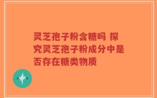 灵芝孢子粉含糖吗 探究灵芝孢子粉成分中是否存在糖类物质