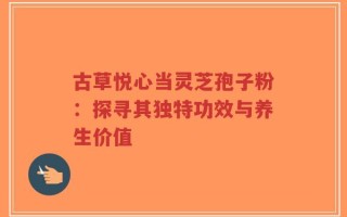 古草悦心当灵芝孢子粉：探寻其独特功效与养生价值