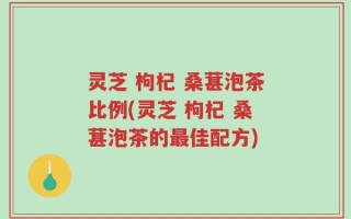 灵芝 枸杞 桑葚泡茶比例(灵芝 枸杞 桑葚泡茶的最佳配方)