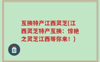 互换特产江西灵芝(江西灵芝特产互换：惊艳之灵芝江西等你来！)