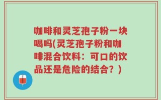 咖啡和灵芝孢子粉一块喝吗(灵芝孢子粉和咖啡混合饮料：可口的饮品还是危险的结合？)