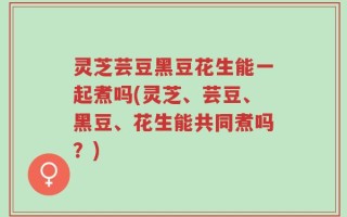 灵芝芸豆黑豆花生能一起煮吗(灵芝、芸豆、黑豆、花生能共同煮吗？)