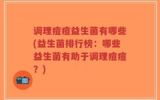 调理痘痘益生菌有哪些(益生菌排行榜：哪些益生菌有助于调理痘痘？)