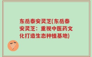 东岳泰安灵芝(东岳泰安灵芝：重视中医药文化打造生态种植基地)