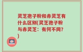 灵芝孢子粉和赤灵芝有什么区别(灵芝孢子粉与赤灵芝：有何不同？)