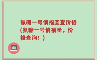 氨糖一号俏福圣查价格(氨糖一号俏福圣，价格查询！)