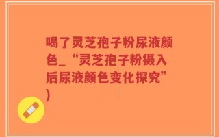 喝了灵芝孢子粉尿液颜色_“灵芝孢子粉摄入后尿液颜色变化探究”)