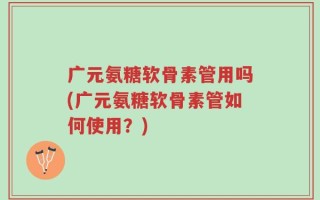 广元氨糖软骨素管用吗(广元氨糖软骨素管如何使用？)