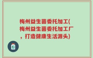 梅州益生菌委托加工(梅州益生菌委托加工厂，打造健康生活源头)