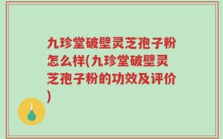 九珍堂破壁灵芝孢子粉怎么样(九珍堂破壁灵芝孢子粉的功效及评价)