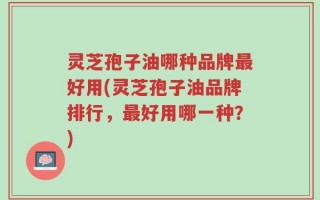 灵芝孢子油哪种品牌最好用(灵芝孢子油品牌排行，最好用哪一种？)