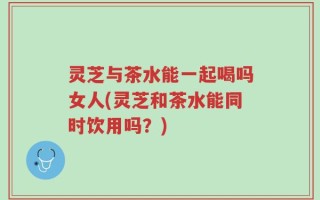 灵芝与茶水能一起喝吗女人(灵芝和茶水能同时饮用吗？)