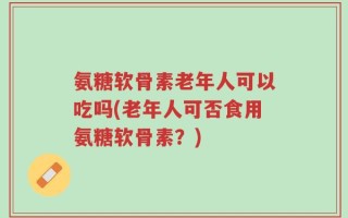 氨糖软骨素老年人可以吃吗(老年人可否食用氨糖软骨素？)