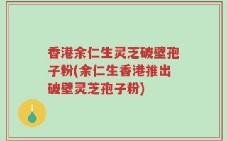 香港余仁生灵芝破壁孢子粉(余仁生香港推出破壁灵芝孢子粉)