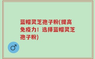 蓝帽灵芝孢子粉(提高免疫力！选择蓝帽灵芝孢子粉)