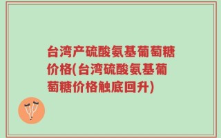 台湾产硫酸氨基葡萄糖价格(台湾硫酸氨基葡萄糖价格触底回升)