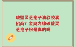 破壁灵芝孢子油软胶囊招商？金奥力牌破壁灵芝孢子粉是真的吗