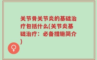 关节骨关节炎的基础治疗包括什么(关节炎基础治疗：必备措施简介)