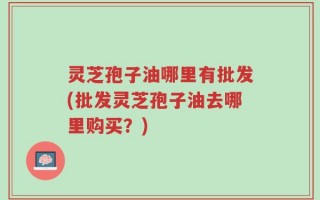 灵芝孢子油哪里有批发(批发灵芝孢子油去哪里购买？)