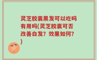 灵芝胶囊黑发可以吃吗有用吗(灵芝胶囊可否改善白发？效果如何？)