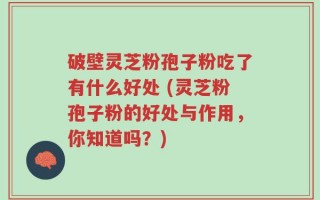 破壁灵芝粉孢子粉吃了有什么好处 (灵芝粉孢子粉的好处与作用，你知道吗？)