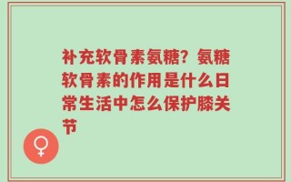 补充软骨素氨糖？氨糖软骨素的作用是什么日常生活中怎么保护膝关节