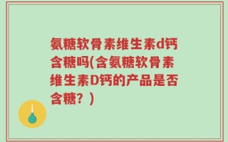氨糖软骨素维生素d钙含糖吗(含氨糖软骨素维生素D钙的产品是否含糖？)