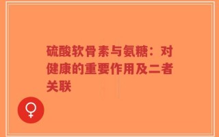 硫酸软骨素与氨糖：对健康的重要作用及二者关联