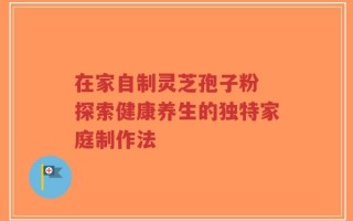 在家自制灵芝孢子粉 探索健康养生的独特家庭制作法