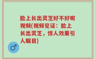 脸上长出灵芝好不好呢视频(视频见证：脸上长出灵芝，惊人效果引人瞩目)