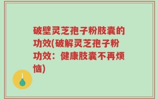 破壁灵芝孢子粉肢囊的功效(破解灵芝孢子粉功效：健康肢囊不再烦恼)