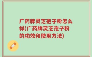 广药牌灵芝孢子粉怎么样(广药牌灵芝孢子粉的功效和使用方法)