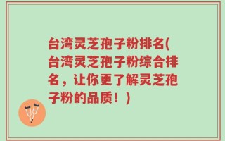 台湾灵芝孢子粉排名(台湾灵芝孢子粉综合排名，让你更了解灵芝孢子粉的品质！)