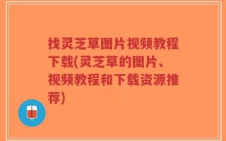找灵芝草图片视频教程下载(灵芝草的图片、视频教程和下载资源推荐)