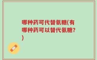 哪种药可代替氨糖(有哪种药可以替代氨糖？)