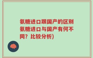 氨糖进口跟国产的区别氨糖进口与国产有何不同？比较分析)