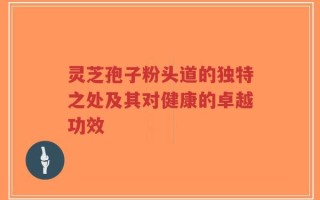 灵芝孢子粉头道的独特之处及其对健康的卓越功效