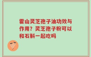 霍山灵芝孢子油功效与作用？灵芝孢子粉可以和石斛一起吃吗