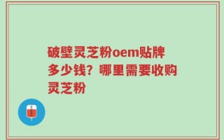 破壁灵芝粉oem贴牌多少钱？哪里需要收购灵芝粉